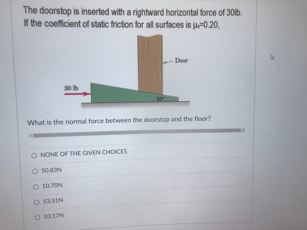 The doorstop is inserted with a rightward horizontal force of 30lb.
If the coefficient of static friction for all surfaces is us=0.20,
Door
30 lb
10°
What is the normal force between the doorstop and the floor?
O NONE OF THE GIVEN CHOICES
50.83N
10.70N
O 53.51N
O 10.17N
