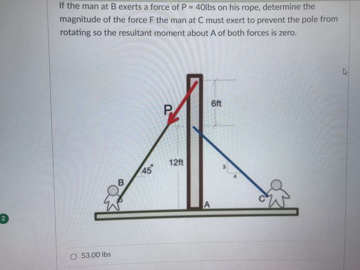 If the man at B exerts a force of P = 40lbs on his rope, determine the
magnitude of the force F the man at C must exert to prevent the pole from
rotating so the resultant moment about A of both forces is zero.
6ft
12ft
45
O 53.00 lbs
