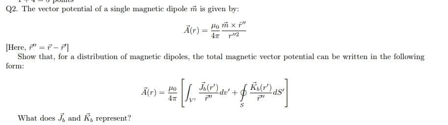 Q2. The vector potential of a single magnetic dipole m is given by:
Ā(r) =
Ho m x f"
[Here, " = 7-7|
Show that, for a distribution of magnetic dipoles, the total magnetic vector potential can be written in the following
form:
J.(r")
Ä(r) =
du' +
What does J, and K, represent?
