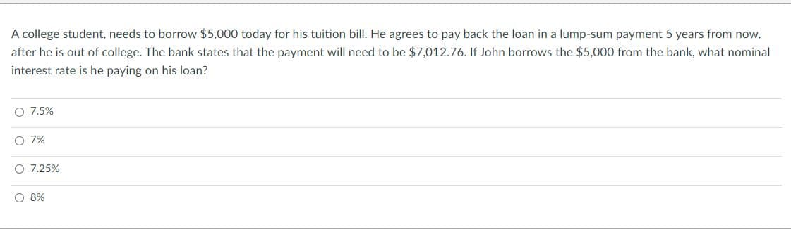 A college student, needs to borrow $5,000 today for his tuition bill. He agrees to pay back the loan in a lump-sum payment 5 years from now,
after he is out of college. The bank states that the payment will need to be $7,012.76. If John borrows the $5,000 from the bank, what nominal
interest rate is he paying on his loan?
O 7.5%
O 7%
O 7.25%
O 8%
