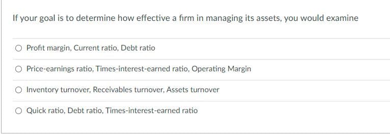 If your goal is to determine how effective a firm in managing its assets, you would examine
O Profit margin, Current ratio, Debt ratio
O Price-earnings ratio, Times-interest-earned ratio, Operating Margin
O Inventory turnover, Receivables turnover, Assets turnover
O Quick ratio, Debt ratio, Times-interest-earned ratio

