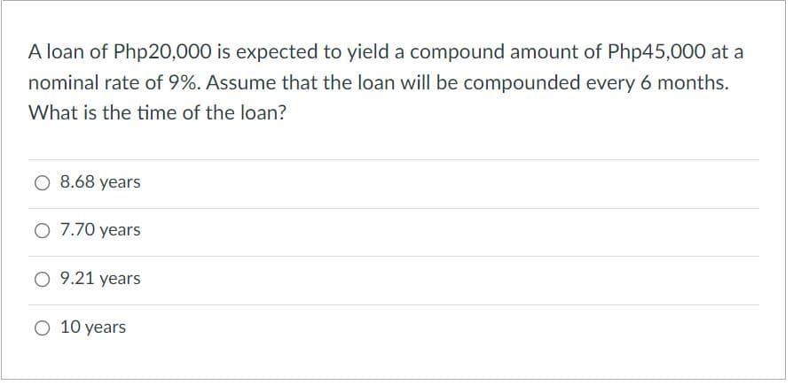 A loan of Php20,000 is expected to yield a compound amount of Php45,000 at a
nominal rate of 9%. Assume that the loan will be compounded every 6 months.
What is the time of the loan?
O 8.68 years
O 7.70 years
O 9.21 years
O 10 years
