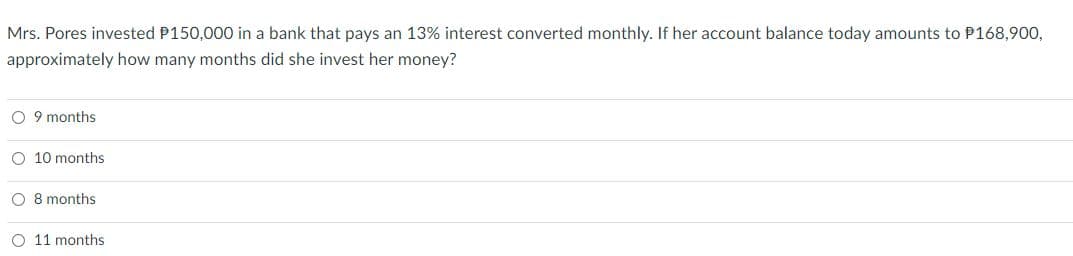Mrs. Pores invested P150,000 in a bank that pays an 13% interest converted monthly. If her account balance today amounts to P168,900,
approximately how many months did she invest her money?
O 9 months
O 10 months
O 8 months
O 11 months
