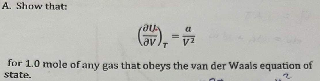A. Show that:
(3V), =
T
a
V²
for 1.0 mole of any gas that obeys the van der Waals equation of
state.