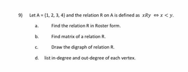 Let A = {1, 2, 3, 4)} and the relation R on A is defined as xRy x<y.
а.
Find the relation R in Roster form.
b.
Find matrix of a relation R.
Draw the digraph of relation R.
C.
d. list in-degree and out-degree of each vertex.
