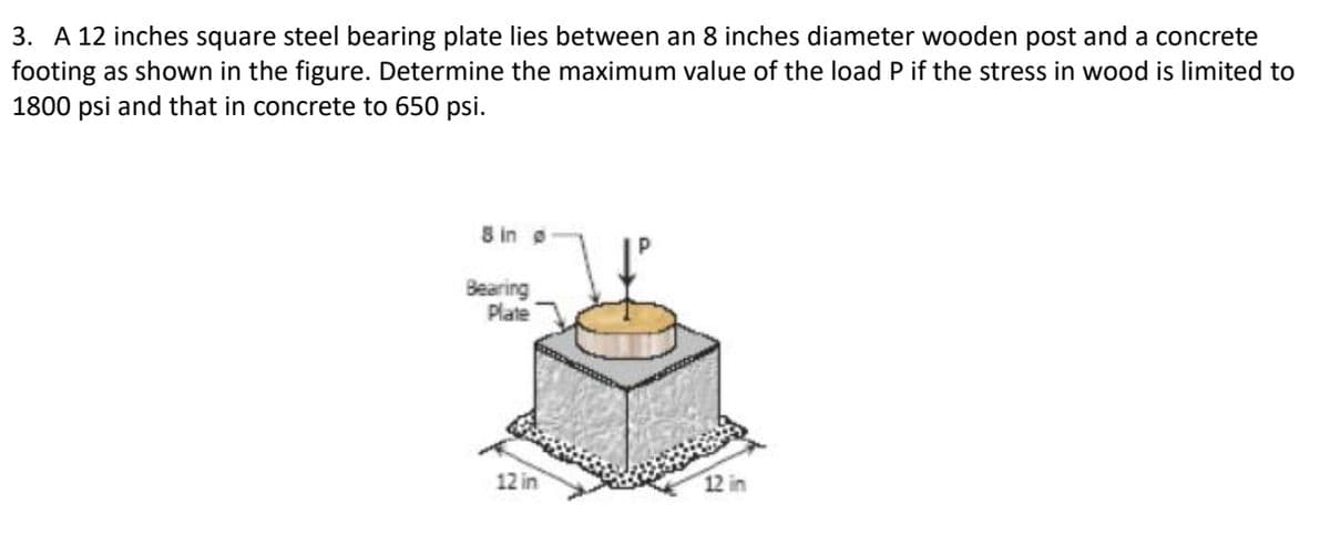 3. A 12 inches square steel bearing plate lies between an 8 inches diameter wooden post and a concrete
footing as shown in the figure. Determine the maximum value of the load P if the stress in wood is limited to
1800 psi and that in concrete to 650 psi.
8 in o
Bearing
Plate
12 in
