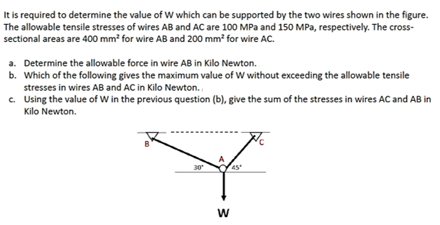 It is required to determine the value of W which can be supported by the two wires shown in the figure.
The allowable tensile stresses of wires AB and AC are 100 MPa and 150 MPa, respectively. The cross-
sectional areas are 400 mm² for wire AB and 200 mm² for wire AC.
a. Determine the allowable force in wire AB in Kilo Newton.
b. Which of the following gives the maximum value of W without exceeding the allowable tensile
stresses in wires AB and AC in Kilo Newton.
c. Using the value of W in the previous question (b), give the sum of the stresses in wires AC and AB in
Kilo Newton.
30
45
