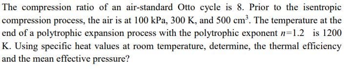 The compression ratio of an air-standard Otto cycle is 8. Prior to the isentropic
compression process, the air is at 100 kPa, 300 K, and 500 cm³. The temperature at the
end of a polytrophic expansion process with the polytrophic exponent n=1.2 is 1200
K. Using specific heat values at room temperature, determine, the thermal efficiency
and the mean effective pressure?