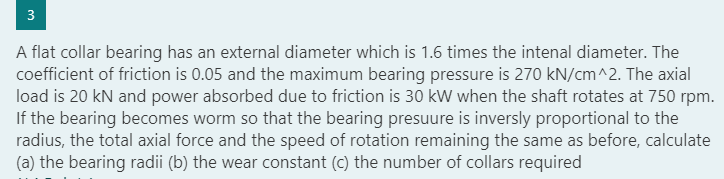 3
A flat collar bearing has an external diameter which is 1.6 times the intenal diameter. The
coefficient of friction is 0.05 and the maximum bearing pressure is 270 kN/cm^2. The axial
load is 20 kN and power absorbed due to friction is 30 kW when the shaft rotates at 750 rpm.
If the bearing becomes worm so that the bearing presuure is inversly proportional to the
radius, the total axial force and the speed of rotation remaining the same as before, calculate
(a) the bearing radii (b) the wear constant (c) the number of collars required
