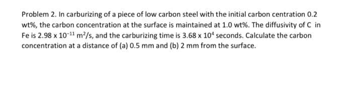 Problem 2. In carburizing of a piece of low carbon steel with the initial carbon centration 0.2
wt%, the carbon concentration at the surface is maintained at 1.0 wt%. The diffusivity of C in
Fe is 2.98 x 10-¹¹ m²/s, and the carburizing time is 3.68 x 104 seconds. Calculate the carbon
concentration at a distance of (a) 0.5 mm and (b) 2 mm from the surface.