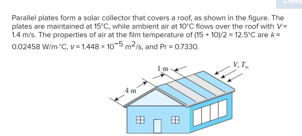 Parallel plates form a solar collector that covers a roof, as shown in the figure. The
plates are maintained at 15°C, while ambient air at 10°C flows over the roof with V=
1.4 m/s. The properties of air at the film temperature of (15 + 10)/2 = 12.5°C are k=
0.02458 W/m.°C, v = 1.448 × 10−5 m²/s, and Pr = 0.7330.
4 m
1m
88
V.Too
