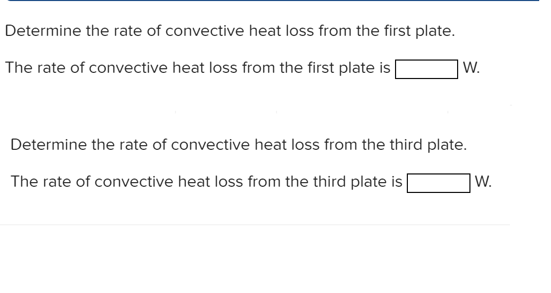 Determine the rate of convective heat loss from the first plate.
The rate of convective heat loss from the first plate is
W.
Determine the rate of convective heat loss from the third plate.
The rate of convective heat loss from the third plate is
W.