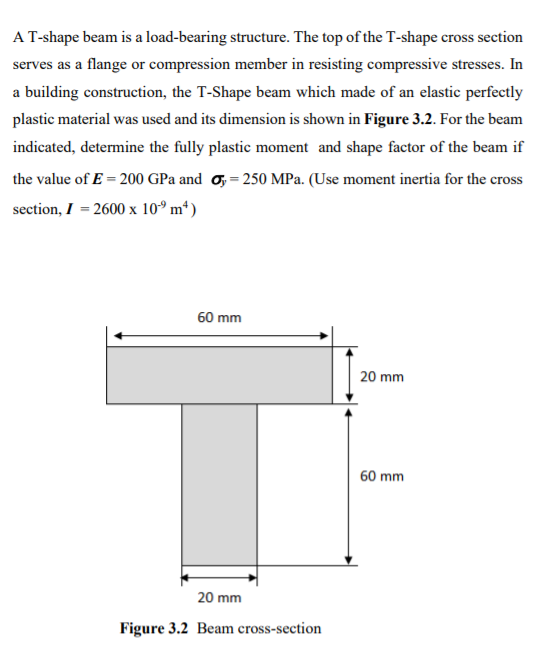 AT-shape beam is a load-bearing structure. The top of the T-shape cross section
serves as a flange or compression member in resisting compressive stresses. In
a building construction, the T-Shape beam which made of an elastic perfectly
plastic material was used and its dimension is shown in Figure 3.2. For the beam
indicated, determine the fully plastic moment and shape factor of the beam if
the value of E = 200 GPa and o, = 250 MPa. (Use moment inertia for the cross
section, I = 2600 x 10° m*)
60 mm
20 mm
60 mm
20 mm
Figure 3.2 Beam cross-section
