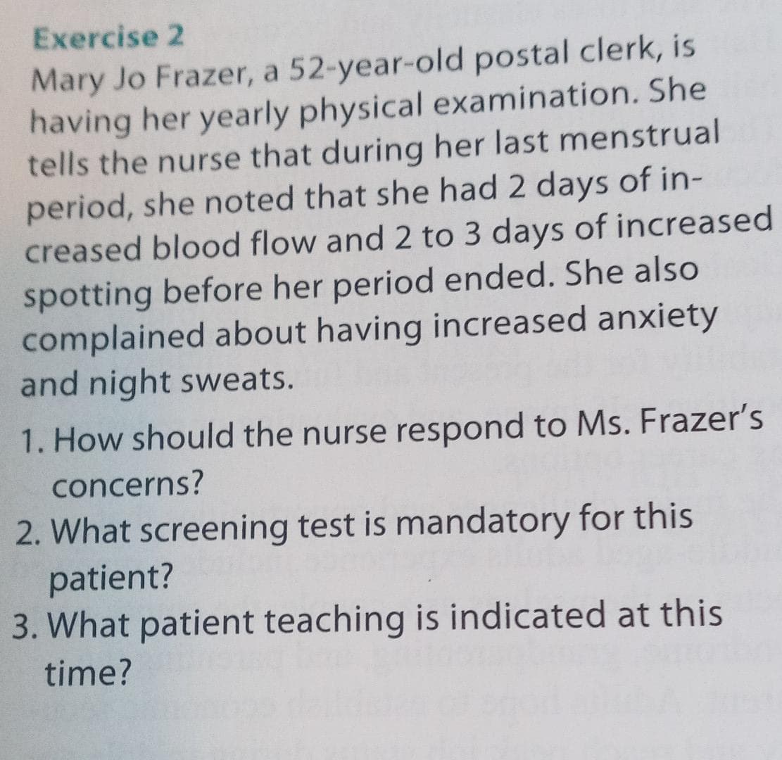Exercise 2
Mary Jo Frazer, a 52-year-old postal clerk, is
having her yearly physical examination. She
tells the nurse that during her last menstrual
period, she noted that she had 2 days of in-
creased blood flow and 2 to 3 days of increased
spotting before her period ended. She also
complained about having increased anxiety
and night sweats.
1. How should the nurse respond to Ms. Frazer's
concerns?
2. What screening test is mandatory for this
patient?
3. What patient teaching is indicated at this
time?