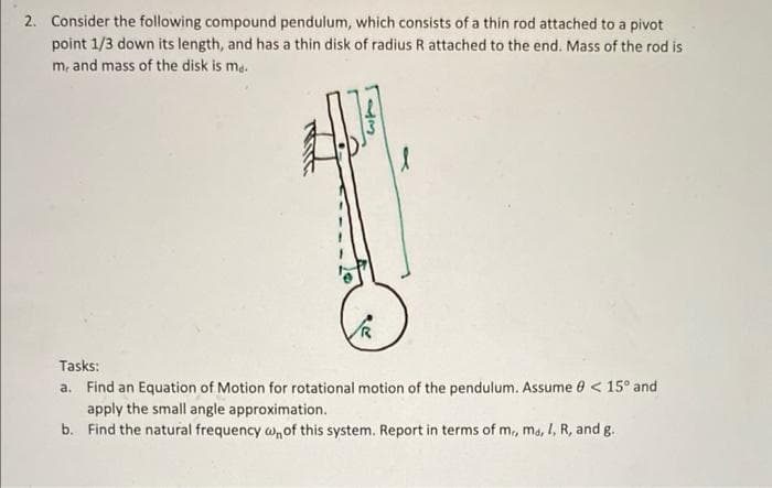 2. Consider the following compound pendulum, which consists of a thin rod attached to a pivot
point 1/3 down its length, and has a thin disk of radius R attached to the end. Mass of the rod is
m, and mass of the disk is me.
Tasks:
a. Find an Equation of Motion for rotational motion of the pendulum. Assume 0 <15° and
apply the small angle approximation.
b. Find the natural frequency w of this system. Report in terms of mr, ma, I, R, and g.