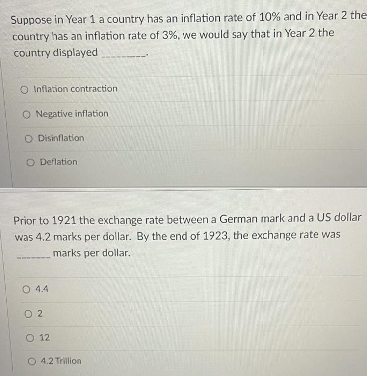 Suppose in Year 1 a country has an inflation rate of 10% and in Year 2 the
country has an inflation rate of 3%, we would say that in Year 2 the
country displayed
O Inflation contraction
O Negative inflation
O Disinflation
O Deflation
Prior to 1921 the exchange rate between a German mark and a US dollar
was 4.2 marks per dollar. By the end of 1923, the exchange rate was
marks per dollar.
O 4.4
02
O 12
O 4.2 Trillion