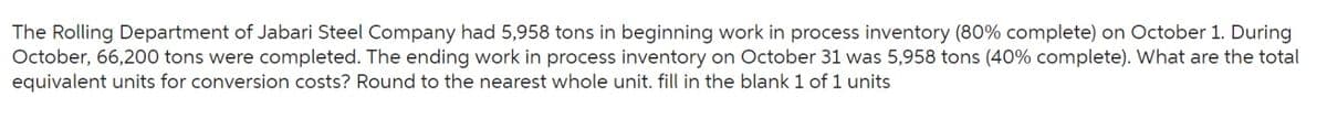 The Rolling Department of Jabari Steel Company had 5,958 tons in beginning work in process inventory (80% complete) on October 1. During
October, 66,200 tons were completed. The ending work in process inventory on October 31 was 5,958 tons (40% complete). What are the total
equivalent units for conversion costs? Round to the nearest whole unit. fill in the blank 1 of 1 units