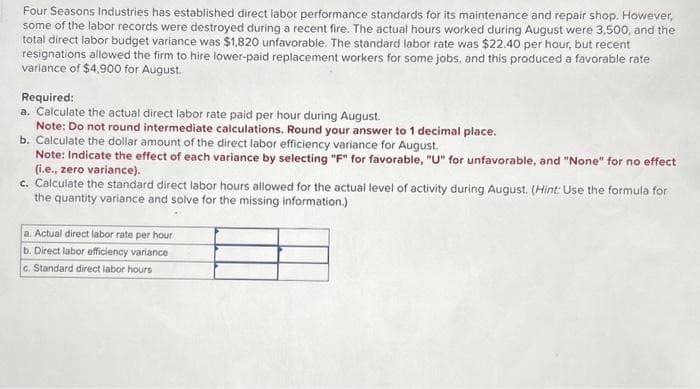 Four Seasons Industries has established direct labor performance standards for its maintenance and repair shop. However,
some of the labor records were destroyed during a recent fire. The actual hours worked during August were 3,500, and the
total direct labor budget variance was $1,820 unfavorable. The standard labor rate was $22.40 per hour, but recent
resignations allowed the firm to hire lower-paid replacement workers for some jobs, and this produced a favorable rate
variance of $4,900 for August.
Required:
a. Calculate the actual direct labor rate paid per hour during August.
Note: Do not round intermediate calculations. Round your answer to 1 decimal place.
b. Calculate the dollar amount of the direct labor efficiency variance for August.
Note: Indicate the effect of each variance by selecting "F" for favorable, "U" for unfavorable, and "None" for no effect
(i.e., zero variance).
c. Calculate the standard direct labor hours allowed for the actual level of activity during August. (Hint: Use the formula for
the quantity variance and solve for the missing information.)
a. Actual direct labor rate per hour
b. Direct labor efficiency variance
c. Standard direct labor hours