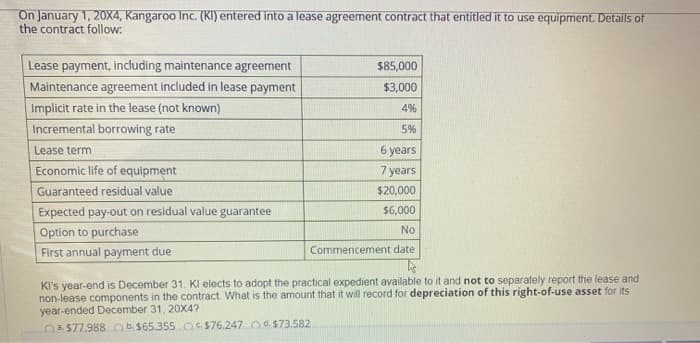 On January 1, 20X4, Kangaroo Inc. (KI) entered into a lease agreement contract that entitled it to use equipment. Details of
the contract follow:
Lease payment, including maintenance agreement
Maintenance agreement included in lease payment
Implicit rate in the lease (not known)
Incremental borrowing rate
Lease term.
Economic life of equipment
Guaranteed residual value
Expected pay-out on residual value guarantee
Option to purchase
First annual payment due
$85,000
$3,000
4%
5%
6 years
7 years
$20,000
$6,000
No
Commencement date
KI's year-end is December 31. Kl elects to adopt the practical expedient available to it and not to separately report the lease and
non-lease components in the contract. What is the amount that it will record for depreciation of this right-of-use asset for its
year-ended December 31, 20X4?
a $77.988 b $65.355 $76.247 d. $73.582.