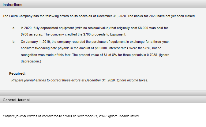 Instructions
The Laura Company has the following errors on its books as of December 31, 2020. The books for 2020 have not yet been closed.
a.
In 2020, fully depreciated equipment (with no residual value) that originally cost $8,000 was sold for
$700 as scrap. The company credited the $700 proceeds to Equipment.
b.
On January 1, 2019, the company recorded the purchase of equipment in exchange for a three-year,
noninterest-bearing note payable in the amount of $10,000. Interest rates were then 8%, but no
recognition was made of this fact. The present value of $1 at 8% for three periods is 0.7938. (Ignore
depreciation.)
Required:
Prepare journal entries to correct these errors at December 31, 2020. Ignore income taxes.
General Journal
Prepare journal entries to correct these errors at December 31, 2020. Ignore income taxes.