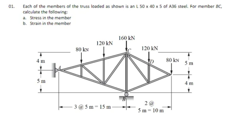 01.
Each of the members of the truss loaded as shown is an L 50 x 40 x 5 of A36 steel. For member BC,
calculate the following:
a. Stress in the member
b. Strain in the member
160 kN
120 kN
80 kN
120 kN
80 kN
5 m
4 m
5 m
4 m
B
2 @
5 m = 10 m
3 @ 5 m = 15 m
