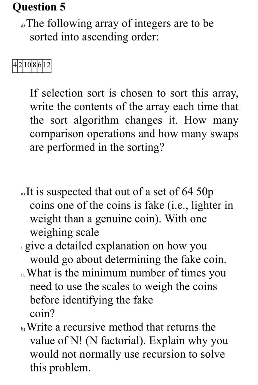 Question 5
» The following array of integers are to be
sorted into ascending order:
42108612
If selection sort is chosen to sort this array,
write the contents of the array each time that
the sort algorithm changes it. How many
comparison operations and how many swaps
are performed in the sorting?
„It is suspected that out of a set of 64 50p
coins one of the coins is fake (i.e., lighter in
weight than a genuine coin). With one
weighing scale
i give a detailed explanation on how you
would go about determining the fake coin.
What is the minimum number of times you
need to use the scales to weigh the coins
before identifying the fake
coin?
ii.
b) Write a recursive method that returns the
value of N! (N factorial). Explain why you
would not normally use recursion to solve
this problem.
