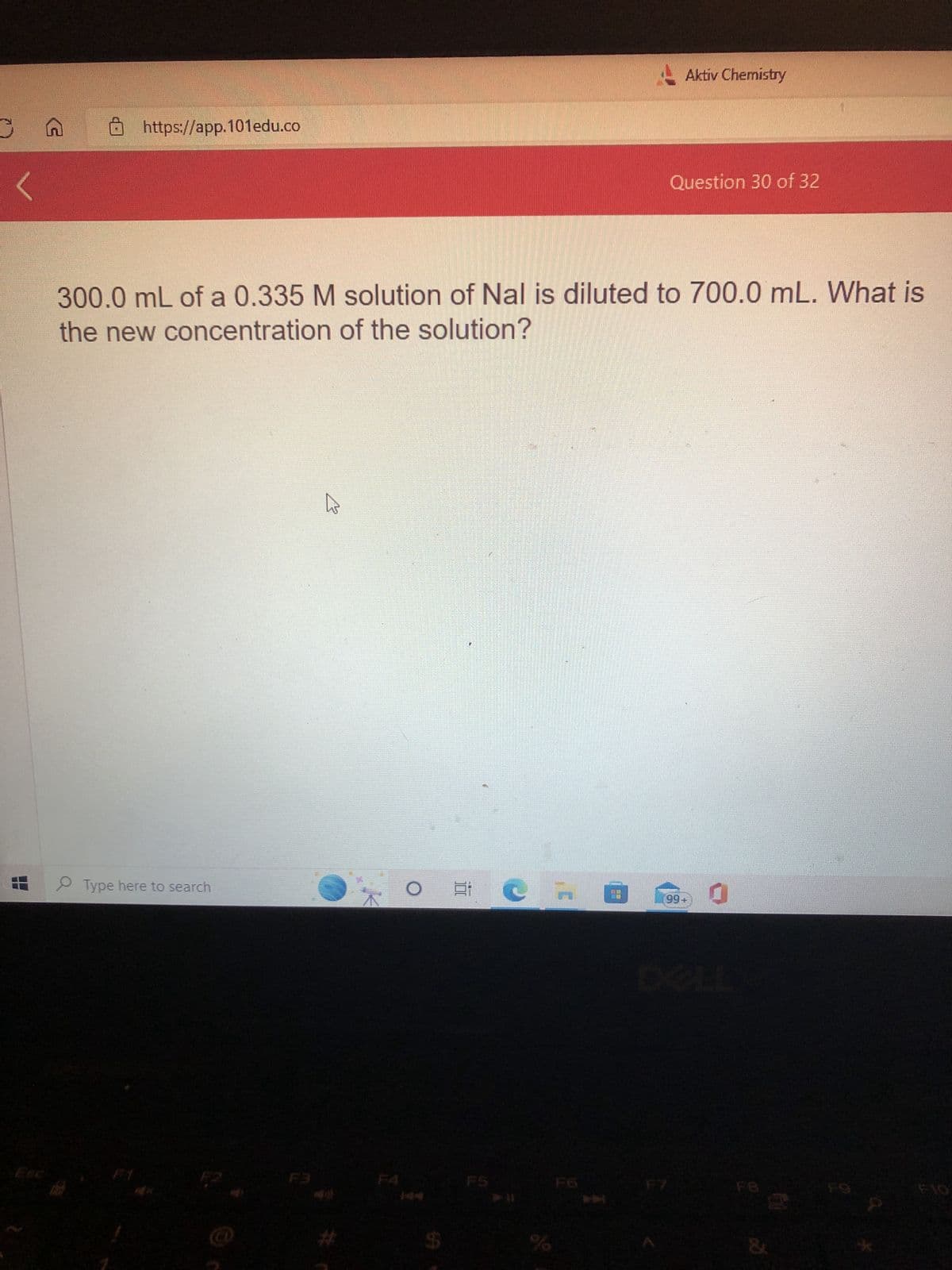 G
https://app.101edu.co
Type here to search
1
300.0 mL of a 0.335 M solution of Nal is diluted to 700.0 mL. What is
the new concentration of the solution?
Aktiv Chemistry
%
Question 30 of 32
99+
