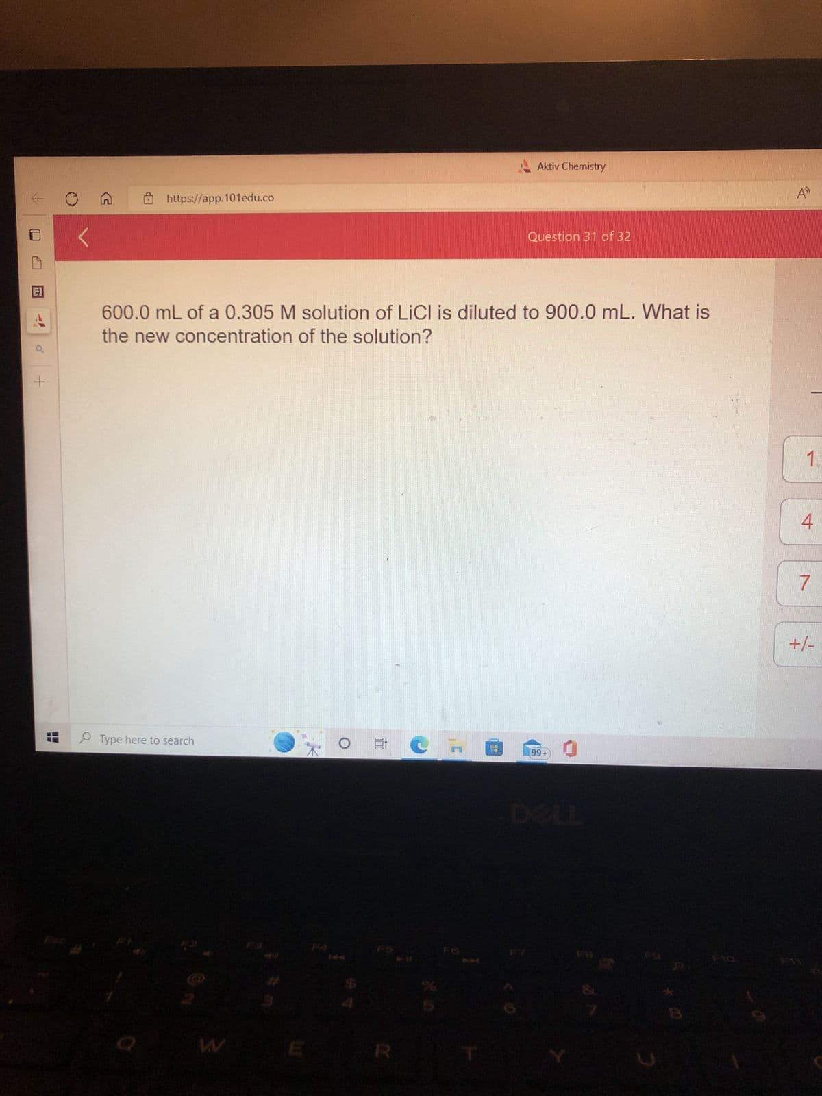 +
T
https://app.101edu.co
Type here to search
600.0 mL of a 0.305 M solution of LiCl is diluted to 900.0 mL. What is
the new concentration of the solution?
W
$
Ai
R
Aktiv Chemistry
n
Question 31 of 32
99+
0
F10
49
1.
4
7
+/-