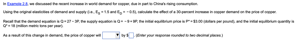 In Example 2.8, we discussed the recent increase in world demand for copper, due in part to China's rising consumption.
Using the original elasticities of demand and supply (i.e., Es = 1.5 and Ep = -0.5), calculate the effect of a 30-percent increase in copper demand on the price of copper.
Recall that the demand equation is Q = 27-3P, the supply equation is Q = -9 +9P, the initial equilibrium price is P* = $3.00 (dollars per pound), and the initial equilibrium quantity is
Q* = 18 (million metric tons per year).
As a result of this change in demand, the price of copper will
by $
(Enter your response rounded to two decimal places.)