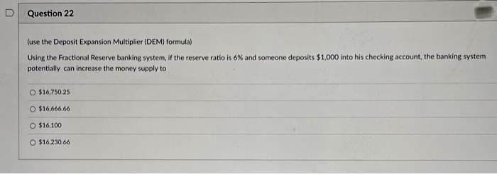 0
Question 22
(use the Deposit Expansion Multiplier (DEM) formula)
Using the Fractional Reserve banking system, if the reserve ratio is 6% and someone deposits $1,000 into his checking account, the banking system
potentially can increase the money supply to
O $16,750.25
O $16,666.66
$16,100
$16.230.66