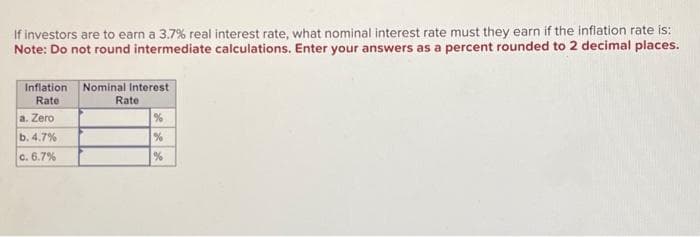 If investors are to earn a 3.7% real interest rate, what nominal interest rate must they earn if the inflation rate is:
Note: Do not round intermediate calculations. Enter your answers as a percent rounded to 2 decimal places.
Inflation Nominal Interest
Rate
a. Zero
b. 4.7%
c. 6.7%
Rate
%
%
%