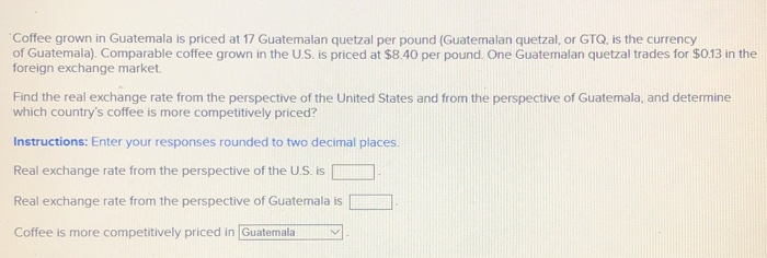Coffee grown in Guatemala is priced at 17 Guatemalan quetzal per pound (Guatemalan quetzal, or GTQ, is the currency
of Guatemala). Comparable coffee grown in the U.S. is priced at $8.40 per pound. One Guatemalan quetzal trades for $0.13 in the
foreign exchange market.
Find the real exchange rate from the perspective of the United States and from the perspective of Guatemala, and determine
which country's coffee is more competitively priced?
Instructions: Enter your responses rounded to two decimal places.
Real exchange rate from the perspective of the U.S. is
Real exchange rate from the perspective of Guatemala is
Coffee is more competitively priced in [Guatemala
V