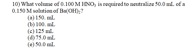 10) What volume of 0.100 M HNO; is required to neutralize 50.0 mL of a
0.150 M solution of Ba(OH),?
(a) 150. mL
(b) 100. mL
(c) 125 mL
(d) 75.0 mL
(e) 50.0 mL
