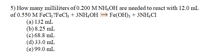 5) How many milliliters of 0.200 M NH,OH are needed to react with 12.0 mL
of 0.550 M FeCl;?FeCl; + 3NH4OH = Fe(OH); + 3NH,Cl
(а) 132 mL
(b) 8.25 mL
(c) 68.8 mL
(d) 33.0 mL
(e) 99.0 mL
