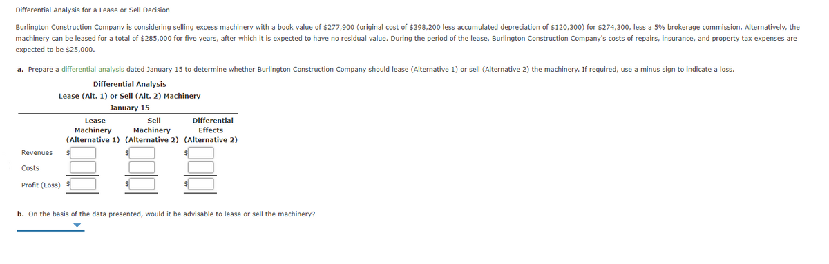 Differential Analysis for a Lease or Sell Decision
Burlington Construction Company is considering selling excess machinery with a book value of $277,900 (original cost of $398,200 less accumulated depreciation of $120,300) for $274,300, less a 5% brokerage commission. Alternatively, the
machinery can be leased for a total of $285,000 for five years, after which it is expected to have no residual value. During the period of the lease, Burlington Construction Company's costs of repairs, insurance, and property tax expenses are
expected to be $25,000.
a. Prepare a differential analysis dated January 15 to determine whether Burlington Construction Company should lease (Alternative 1) or sell (Alternative 2) the machinery. If required, use a minus sign to indicate a loss.
Differential Analysis
Lease (Alt. 1) or Sell (Alt. 2) Machinery
January 15
Lease
Sell
Differential
Machinery
Machinery
Effects
(Alternative 1) (Alternative 2) (Alternative 2)
Revenues
Costs
Profit (Loss)
b. On the basis of the data presented, would it be advisable to lease or sell the machinery?
