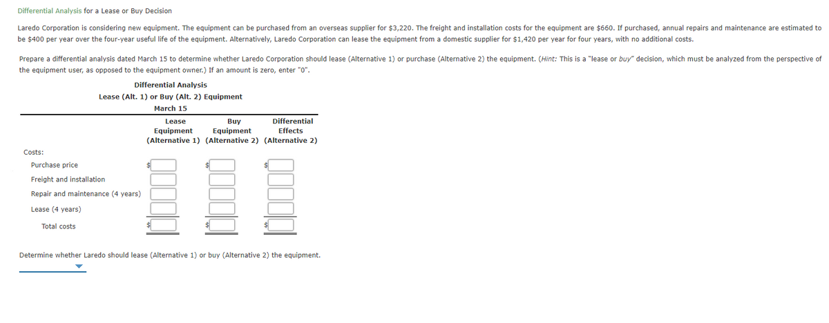 Differential Analysis for a Lease or Buy Decision
Laredo Corporation is considering new equipment. The equipment can be purchased from an overseas supplier for $3,220. The freight and installation costs for the equipment are $660. If purchased, annual repairs and maintenance are estimated to
be $400 per year over the four-year useful life of the equipment. Alternatively, Laredo Corporation can lease the equipment from a domestic supplier for $1,420 per year for four years, with no additional costs.
Prepare a differential analysis dated March 15 to determine whether Laredo Corporation should lease (Alternative 1) or purchase (Alternative 2) the equipment. (Hint: This is a "lease or buy" decision, which must be analyzed from the perspective of
the equipment user, as opposed to the equipment owner.) If an amount is zero, enter "0".
Differential Analysis
Lease (Alt. 1) or Buy (Alt. 2) Equipment
March 15
Lease
Buy
Differential
Equipment
(Alternative 1) (Alternative 2) (Alternative 2)
Equipment
Effects
Costs:
Purchase price
Freight and installation
Repair and maintenance (4 years)
Lease (4 years)
Total costs
Determine whether Laredo should lease (Alternative 1) or buy (Alternative 2) the equipment.
