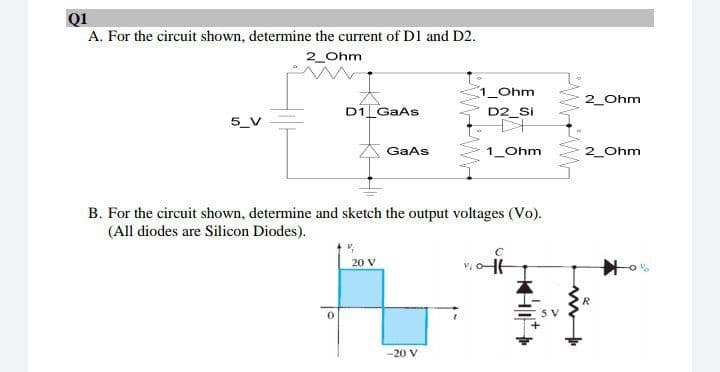 Q1
A. For the circuit shown, determine the current of D1 and D2.
2_Ohm
1_Ohm
2_Ohm
D1 GaAs
D2_Si
GaAs
1_Ohm
2_Ohm
B. For the circuit shown, determine and sketch the output voltages (Vo).
(All diodes are Silicon Diodes).
20 V
-20 V
