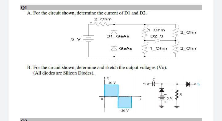 Q1
A. For the circuit shown, determine the current of D1 and D2.
2_Ohm
1_Ohm
2_Ohm
D1 GaAs
D2_Si
GaAs
1_Ohm
2_Ohm
B. For the circuit shown, determine and sketch the output voltages (Vo).
(All diodes are Silicon Diodes).
20 V
v, o1
-20 V
PWW
