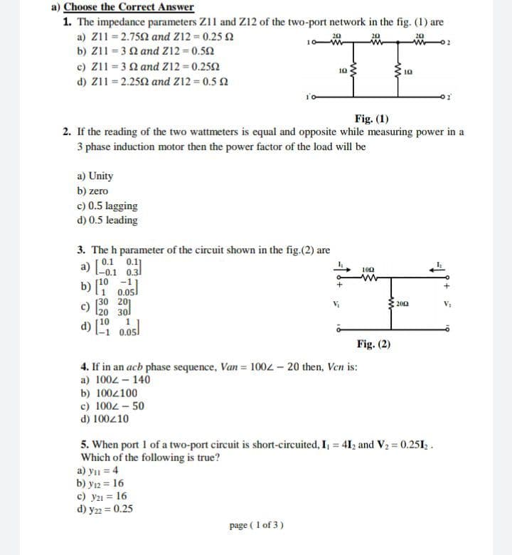 Choose the Correct Answer
1. The impedance parameters Z11 and Z12 of the two-port network in the fig. (1) are
a) Z11 = 2.752 and Z12 0.25 2
b) Z11 = 32 and Z12 = 0.52
c) Z11 = 3 2 and z12 = 0.252
d) Z11 = 2.252 and Z12 0.5 2
th
20
10
10
Fig. (1)
2. If the reading of the two wattmeters is equal and opposite while measuring power in a
3 phase induction motor then the power factor of the load will be
a) Unity
b) zero
c) 0.5 lagging
d) 0.5 leading
3. The h parameter of the circuit shown in the fig.(2) are
a) Co.1 0.3
0.11
100
b) 10 -11
1 0.05]
c)
[30 201
l20 30l
200
d) 1 0.05
Fig. (2)
