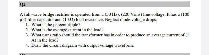Q2
A full-wave bridge rectifier is operated from a (50 Hz), (220 Vrms) line voltage. It has a (100
µF) filter capacitor and (1 k2) load resistance. Neglect diode voltage drops.
1. What is the percent ripple?
2. What is the average current in the load?
3. What turns ratio should the transformer has in order to produce an average current of (1
A) in the load?
4. Draw the circuit diagram with output voltage waveform.

