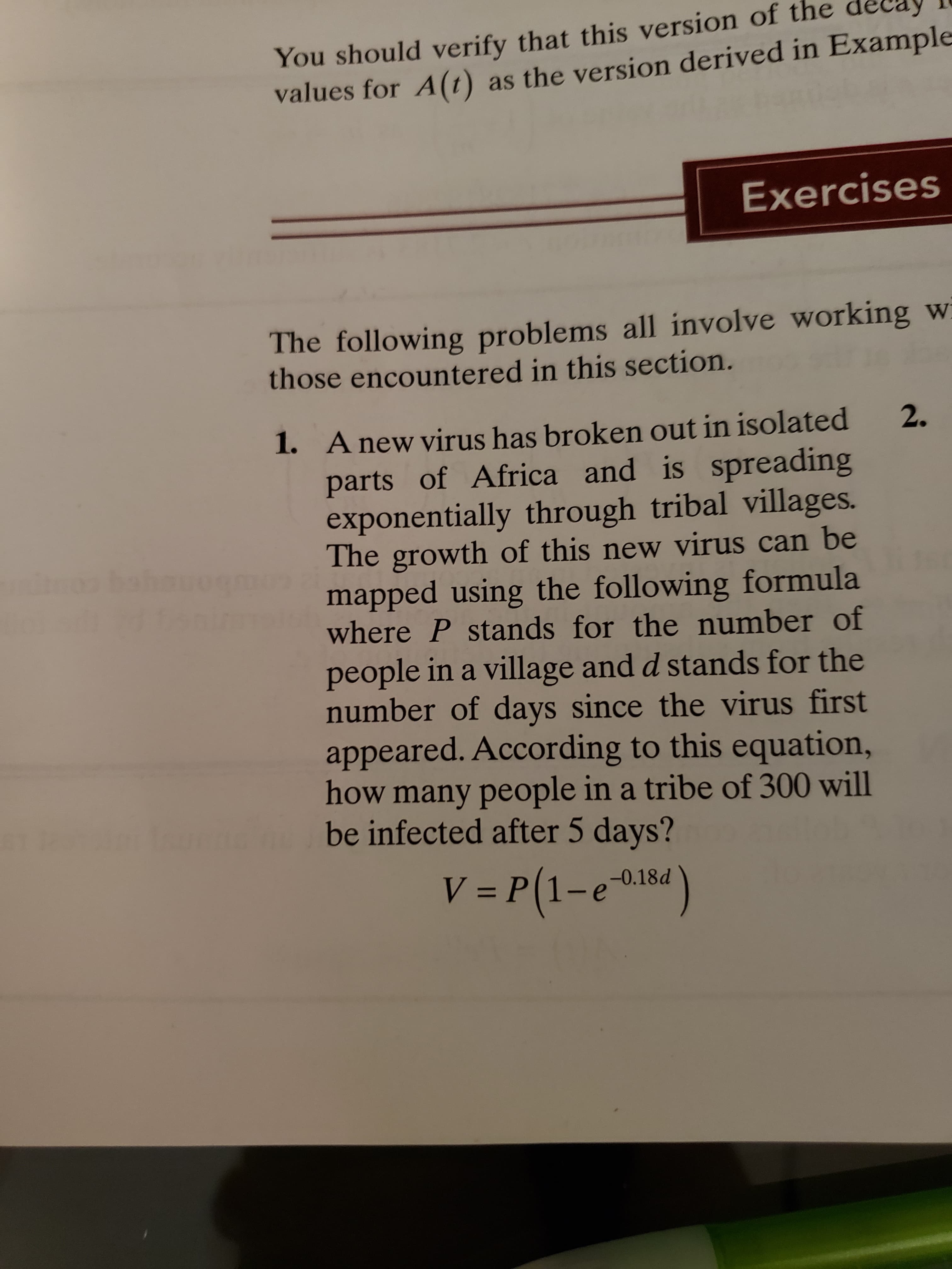 You should verify that this version of the
values for A(1) as the version derived in Example
Exercises
%3D
The following problems all involve working w
those encountered in this section.
1. A new virus has broken out in isolated
parts of Africa and is spreading
exponentially through tribal villages.
The growth of this new virus can be
mapped using the following formula
where P stands for the number of
2.
people in a village and d stands for the
number of days since the virus first
appeared. According to this equation,
how many people in a tribe of 300 will
be infected after 5 days?
V = P(1-ei84)
-0.18d
