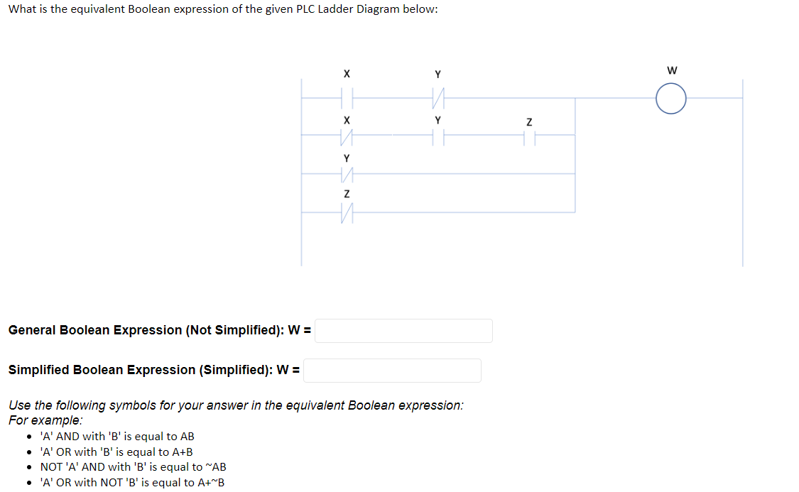 What is the equivalent Boolean expression of the given PLC Ladder Diagram below:
X
Y
X
General Boolean Expression (Not Simplified): W=
Simplified Boolean Expression (Simplified): W =
Use the following symbols for your answer in the equivalent Boolean expression:
For example:
• 'A' AND with 'B' is equal to AB
• 'A' OR with 'B' is equal to A+B
• NOT 'A' AND with 'B' is equal to "AB
• 'A' OR with NOT 'B' is equal to A+~B
И
Y
на
Z
НИ
НИ
Y
Z
W
Ő