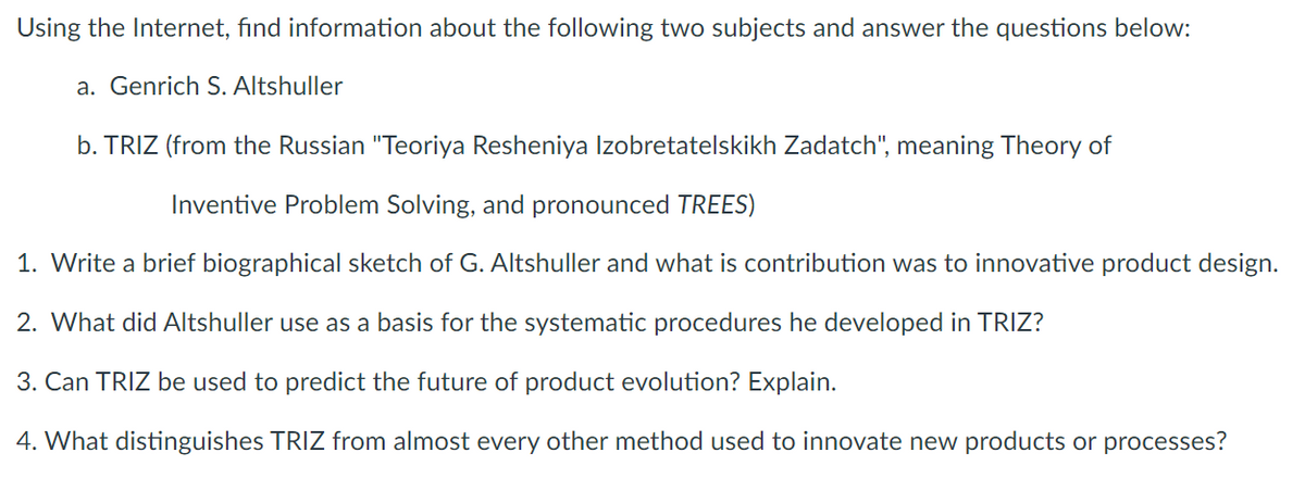 Using the Internet, find information about the following two subjects and answer the questions below:
a. Genrich S. Altshuller
b. TRIZ (from the Russian "Teoriya Resheniya Izobretatelskikh Zadatch", meaning Theory of
Inventive Problem Solving, and pronounced TREES)
1. Write a brief biographical sketch of G. Altshuller and what is contribution was to innovative product design.
2. What did Altshuller use as a basis for the systematic procedures he developed in TRIZ?
3. Can TRIZ be used to predict the future of product evolution? Explain.
4. What distinguishes TRIZ from almost every other method used to innovate new products or processes?
