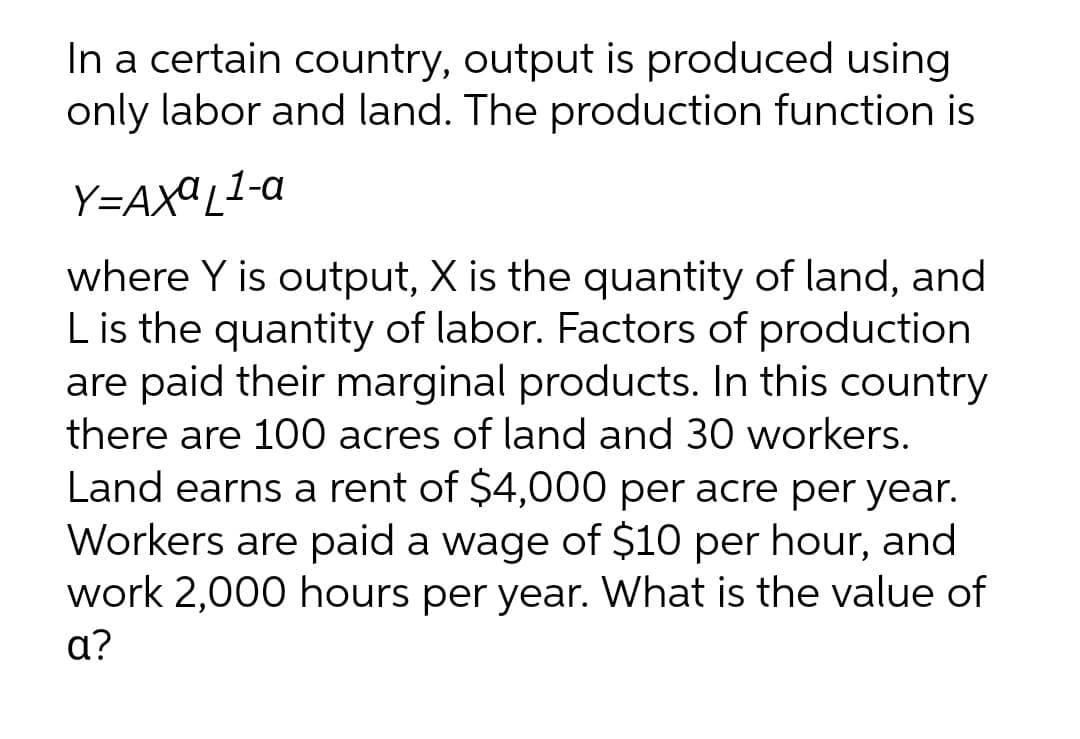 In a certain country, output is produced using
only labor and land. The production function is
Y=AXªL1-a
where Y is output, X is the quantity of land, and
Lis the quantity of labor. Factors of production
are paid their marginal products. In this country
there are 100 acres of land and 30 workers.
Land earns a rent of $4,000 per acre per year.
Workers are paid a wage of $10 per hour, and
work 2,000 hours per year. What is the value of
a?
