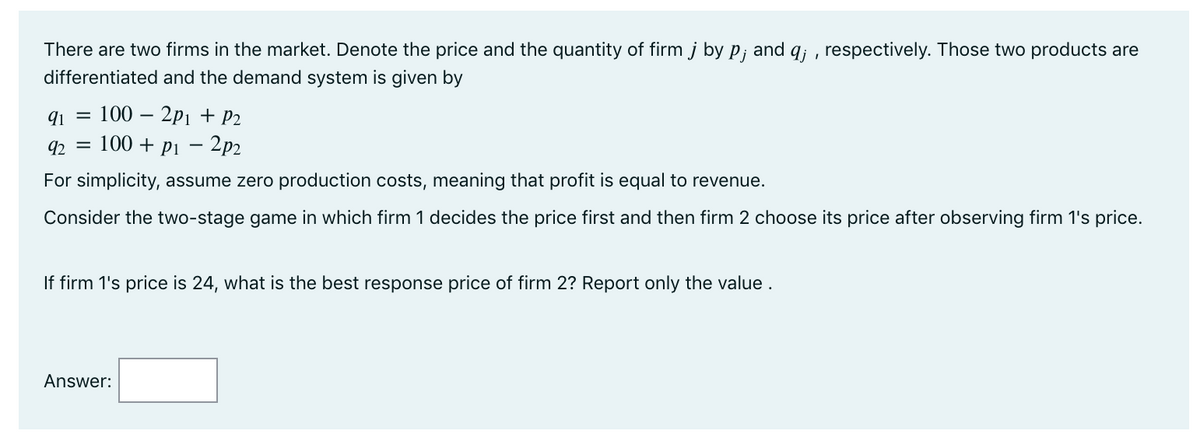There are two firms in the market. Denote the price and the quantity of firm j by p; and q; , respectively. Those two products are
differentiated and the demand system is given by
91 =
100 – 2p1 + P2
92 = 100 + pi – 2p2
For simplicity, assume zero production costs, meaning that profit is equal to revenue.
Consider the two-stage game in which firm 1 decides the price first and then firm 2 choose its price after observing firm 1's price.
If firm 1's price is 24, what is the best response price of firm 2? Report only the value .
Answer:
