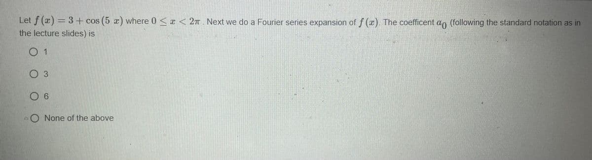 Let f (x) = 3 + cos (5 x) where 0 < x < 27. Next we do a Fourier series expansion of f(x). The coefficent a (following the standard notation as in
the lecture slides) is
01
O 3
O 6
O None of the above