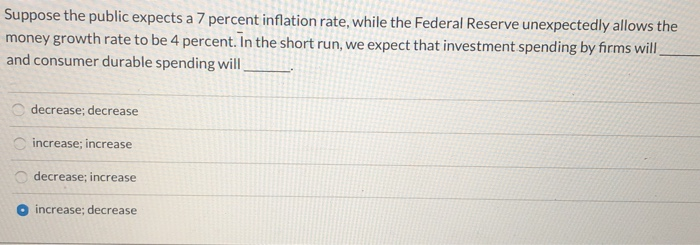 Suppose the public expects a 7 percent inflation rate, while the Federal Reserve unexpectedly allows the
money growth rate to be 4 percent. In the short run, we expect that investment spending by firms will
and consumer durable spending will
000
decrease; decrease
increase; increase
decrease; increase
increase; decrease