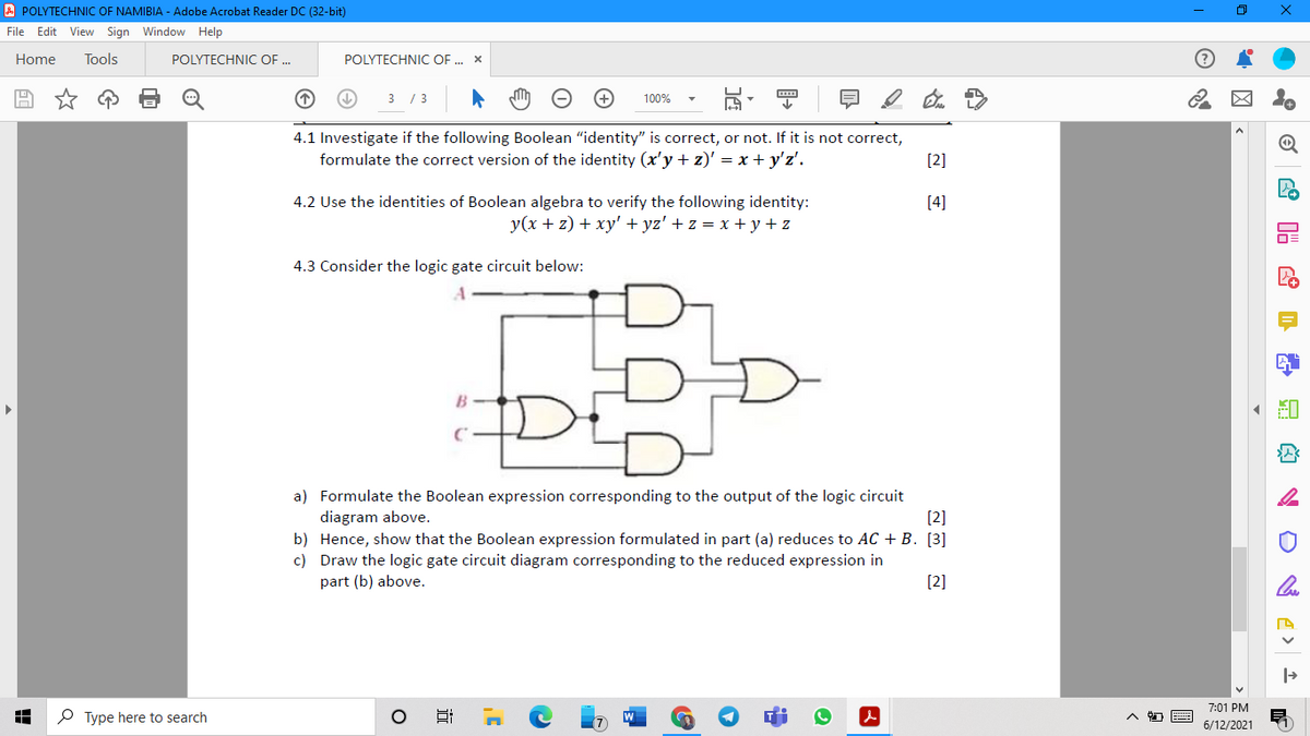 A POLYTECHNIC OF NAMIBIA - Adobe Acrobat Reader DC (32-bit)
File Edit View Sign Window Help
Home
Tools
POLYTECHNIC OF .
POLYTECHNIC OF . x
3 / 3
100%
4.1 Investigate if the following Boolean "identity" is correct, or not. If it is not correct,
formulate the correct version of the identity (x'y + z)' = x + y'z'.
[2]
4.2 Use the identities of Boolean algebra to verify the following identity:
[4]
y(x + z) + xy' + yz' + z = x + y+z
4.3 Consider the logic gate circuit below:
DE
a) Formulate the Boolean expression corresponding to the output of the logic circuit
[2]
diagram above.
b) Hence, show that the Boolean expression formulated in part (a) reduces to AC + B. [3]
c) Draw the logic gate circuit diagram corresponding to the reduced expression in
part (b) above.
[2]
7:01 PM
P Type here to search
6/12/2021
近
