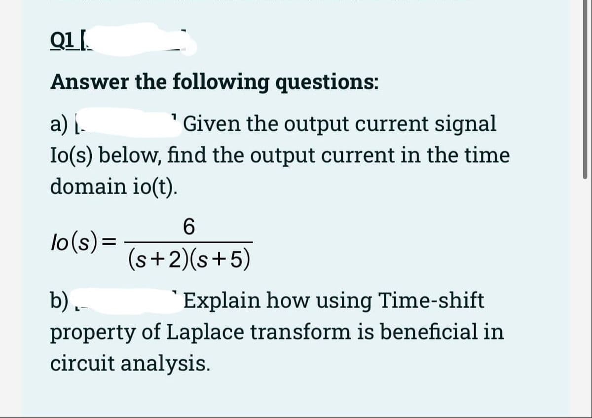 Q1.
Answer the following questions:
"Given the output current signal
a) į.
Io(s) below, find the output current in the time
domain io(t).
6.
lo(s)=
(s+2)(s+5)
`Explain how using Time-shift
b).
property of Laplace transform is beneficial in
circuit analysis.
