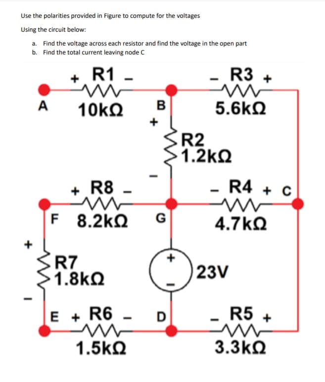 Use the polarities provided in Figure to compute for the voltages
Using the circuit below:
a. Find the voltage across each resistor and find the voltage in the open part
b. Find the total current leaving node c
R1
R3 +
+
A
10kQ
B
5.6kN
+
R2
1.2kQ
+ R8 -
R4 + C
F 8.2kQ
G
4.7kQ
+
R7
1.8kQ
23V
E + R6
R5 +
1.5kQ
3.3kQ
